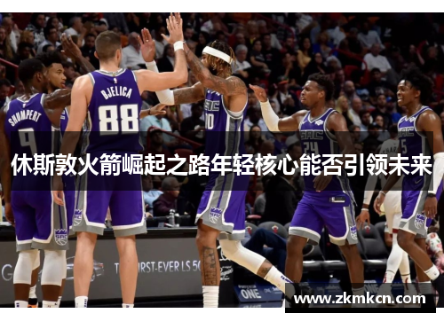 休斯敦火箭崛起之路年轻核心能否引领未来 休斯敦火箭崛起之路年轻核心能否引领未来